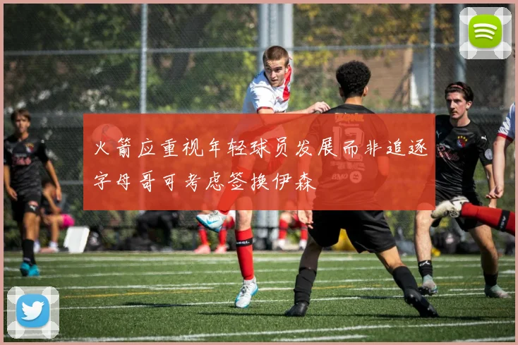 火箭应重视年轻球员发展而非追逐字母哥可考虑签换伊森