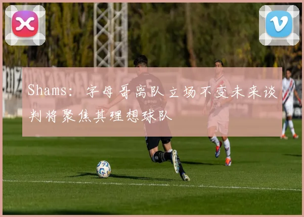 Shams：字母哥离队立场不变未来谈判将聚焦其理想球队