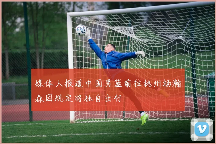 媒体人报道中国男篮前往杭州杨瀚森因规定将独自出行