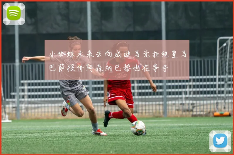 小蜘蛛未来去向成谜马竞拒绝皇马巴萨报价阿森纳巴黎也在争夺