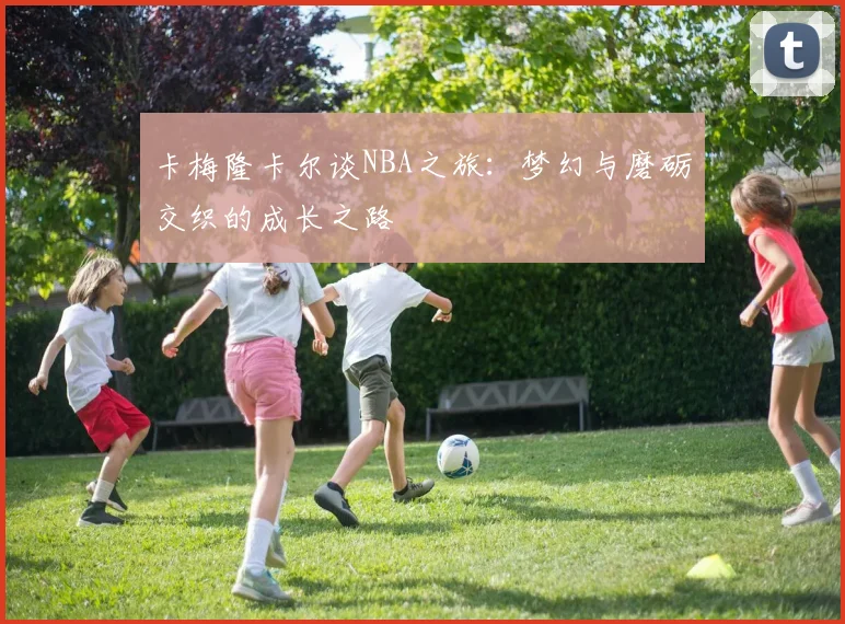 卡梅隆卡尔谈NBA之旅：梦幻与磨砺交织的成长之路