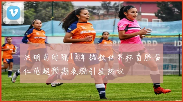 洪明甫时隔12年执教世界杯首胜黄仁范超预期表现引发热议