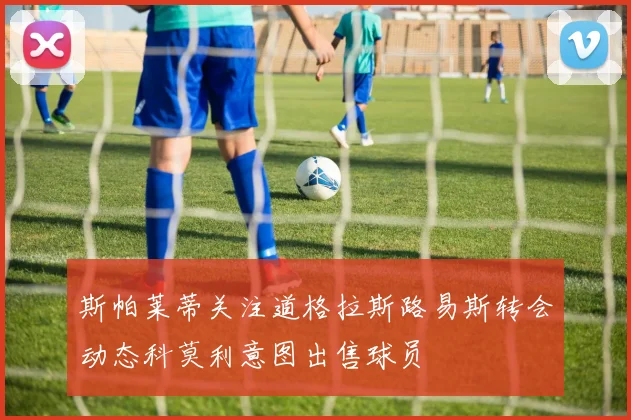 斯帕莱蒂关注道格拉斯路易斯转会动态科莫利意图出售球员