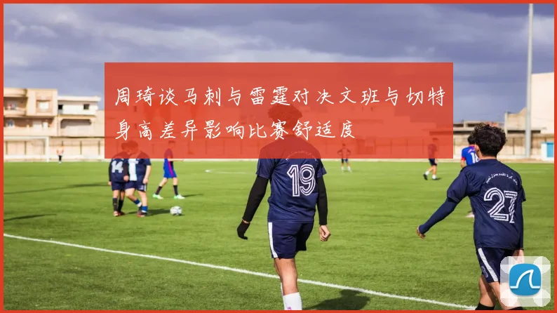 周琦谈马刺与雷霆对决文班与切特身高差异影响比赛舒适度