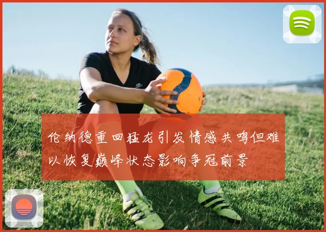 伦纳德重回猛龙引发情感共鸣但难以恢复巅峰状态影响争冠前景