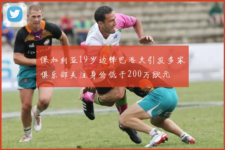 保加利亚19岁边锋巴洛夫引发多家俱乐部关注身价低于200万欧元