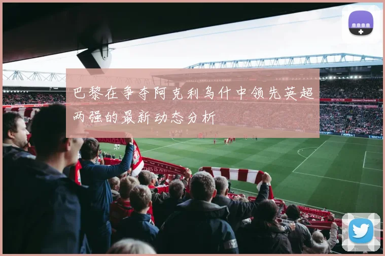 巴黎在争夺阿克利乌什中领先英超两强的最新动态分析