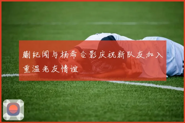 蒯纪闻与杨希合影庆祝新队友加入重温老友情谊