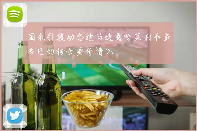 国米引援动态迪马透露哈莱利和查洛巴的转会要价情况