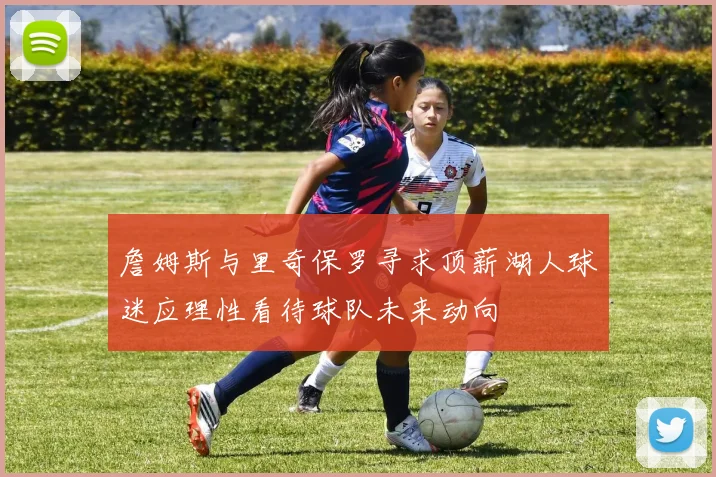 詹姆斯与里奇保罗寻求顶薪湖人球迷应理性看待球队未来动向