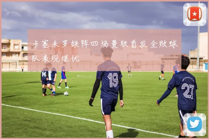 卡塞米罗缺阵四场曼联首发全败球队表现堪忧