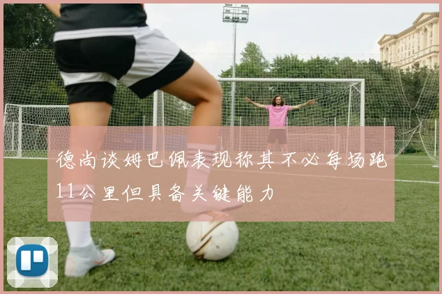 德尚谈姆巴佩表现称其不必每场跑11公里但具备关键能力
