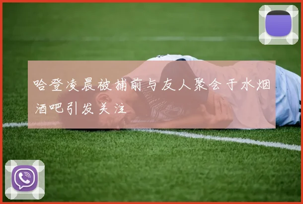 哈登凌晨被捕前与友人聚会于水烟酒吧引发关注