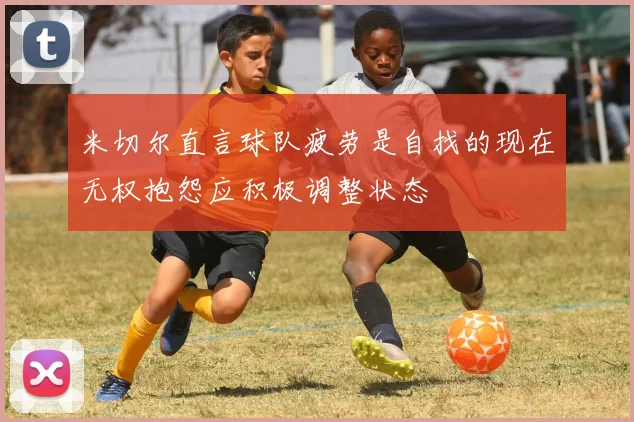 米切尔直言球队疲劳是自找的现在无权抱怨应积极调整状态