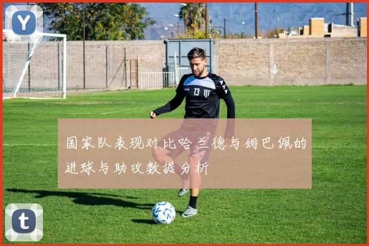 国家队表现对比哈兰德与姆巴佩的进球与助攻数据分析