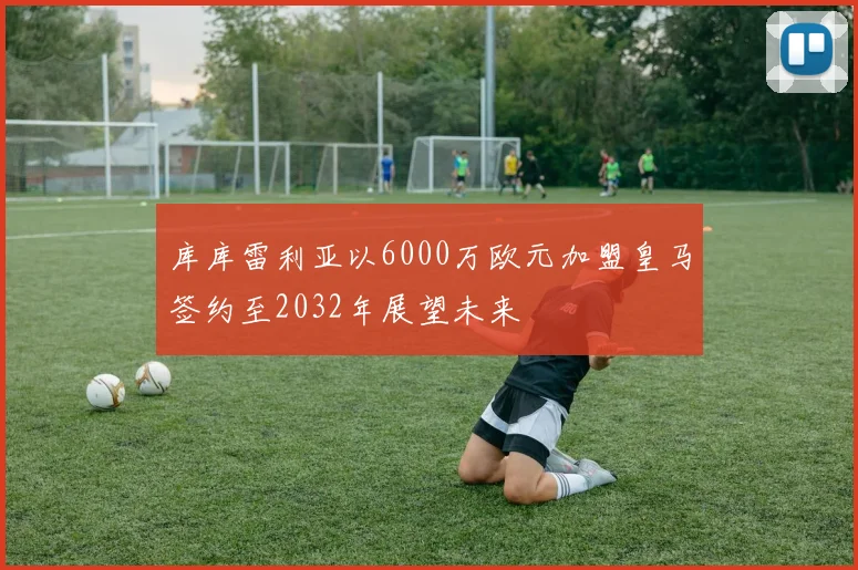 库库雷利亚以6000万欧元加盟皇马签约至2032年展望未来