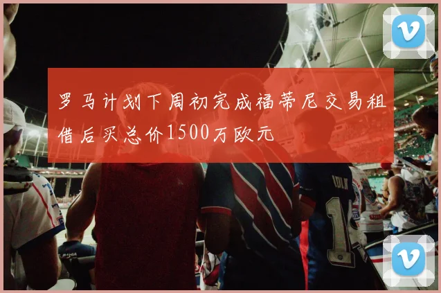 罗马计划下周初完成福蒂尼交易租借后买总价1500万欧元
