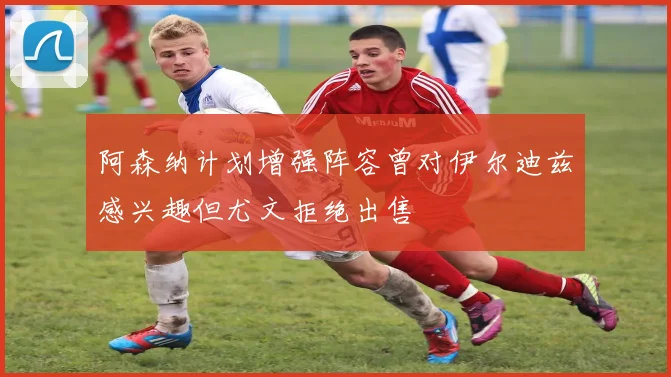 阿森纳计划增强阵容曾对伊尔迪兹感兴趣但尤文拒绝出售