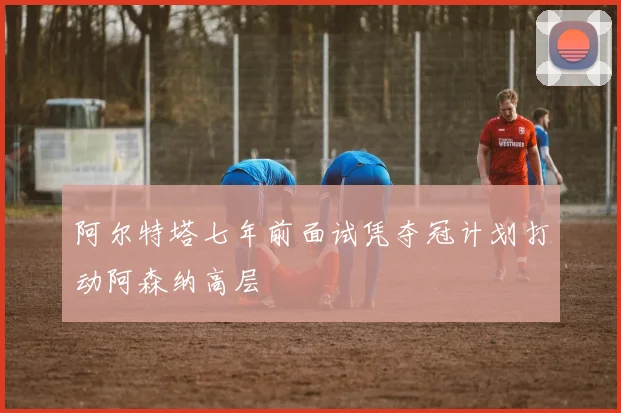 阿尔特塔七年前面试凭夺冠计划打动阿森纳高层