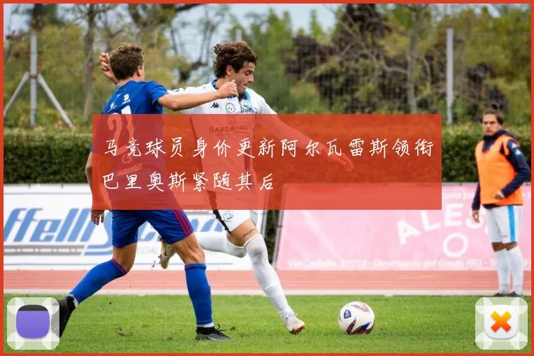 马竞球员身价更新阿尔瓦雷斯领衔巴里奥斯紧随其后