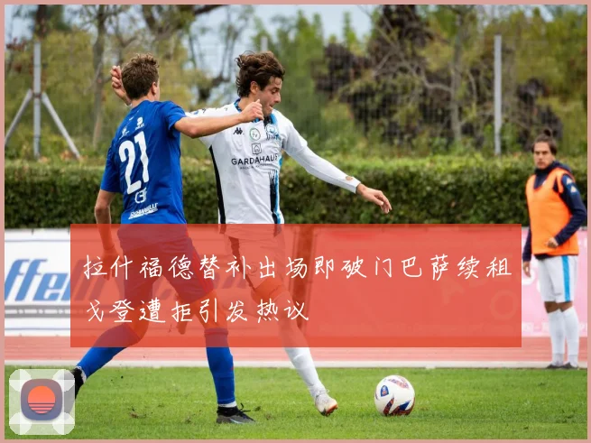 拉什福德替补出场即破门巴萨续租戈登遭拒引发热议